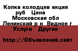 Копка колодцев акция-1800 руб › Цена ­ 1 800 - Московская обл., Ленинский р-н, Видное г. Услуги » Другие   